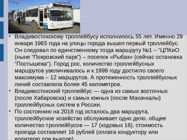 Владивостокскому троллейбусу исполнилось 55 лет. Именно 29 января 1965 года на улицы города вышел первый троллейбус. Он следовал по единственному тогда маршруту №1 – “ЦПКиО (ныне “Покровский парк”) – поселок «Рыбак» (сейчас остановка “Постышева”). Город рос, количество троллейбусных маршрутов увеличивалось и к 1999 году достигло своего максимума – 12 маршрутов. А протяженность троллейбусных линий составляла более 45 километров. Владивостокский троллейбус — одна из самых восточных (после Хабаровска) и самых южных (после Махачкалы) троллейбусных систем в России. По состоянию на 2018 год осталось два маршрута, троллейбусное хозяйство обслуживает одно депо, общее количество троллейбусов — 17 (ходовых 16), стоимость проезда составляет 16 рублей (оплата кондуктору или водителю при выходе).  