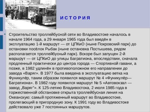 И С Т О Р И Я Строительство троллейбусной сети во Владивостоке началось в начале 1964 года, а 29 января 1965 года был введён в эксплуатацию 1-й маршрут — от ЦПКиО (ныне Покровский парк) до остановки посёлок Рыбак (ныне остановка Постышева, рядом располагается троллейбусный парк). Вскоре был запущен 2-й маршрут — от ЦПКиО до улицы Багратиона, впоследствии, сначала продленный практически до центра города — Спортивной гавани, а позже, в 1982 удлинён в противоположном его направлении до завода «Варяг». В 1977 была введена в эксплуатацию ветка на Фуникулёр, таким образом появился маршрут № 4 «Фуникулёр—Багратиона». В 1982 году появился маршрут № 5 «Автовокзал — завод „Варяг“». К 125-летию Владивостока, 2 июля 1985 года в торжественной обстановке открыта троллейбусная линия на Океанскую: самый протяженный маршрут во Владивостоке, пролегающий в пригородную зону. К 1991 году во Владивостоке действовало уже 7 постоянных маршрутов. 