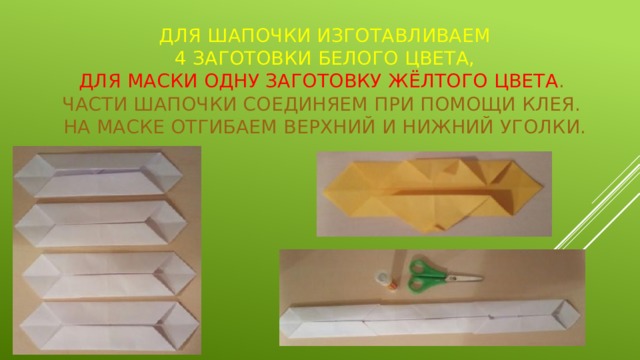 Для шапочки изготавливаем  4 заготовки белого цвета,  для маски одну заготовку жёлтого цвета .  Части шапочки соединяем при помощи клея.  На маске отгибаем верхний и нижний уголки. 