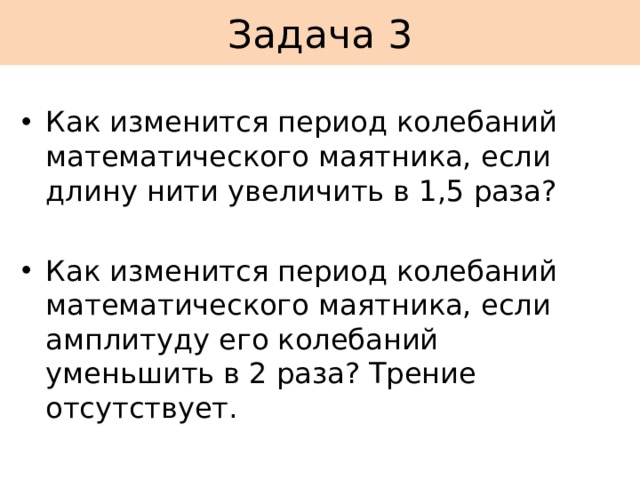 Задача 3 Как изменится период колебаний математического маятника, если длину нити увеличить в 1,5 раза? Как изменится период колебаний математического маятника, если амплитуду его колебаний уменьшить в 2 раза? Трение отсутствует. 