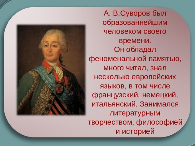 А. В.Суворов был образованнейшим человеком своего времени. Он обладал феноменальной памятью, много читал, знал несколько европейских языков, в том числе французский, немецкий, итальянский. Занимался литературным творчеством, философией и историей  