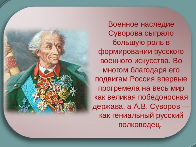 Военное наследие Суворова сыграло большую роль в формировании русского военного искусства. Во многом благодаря его подвигам Россия впервые прогремела на весь мир как великая победоносная держава, а А.В. Суворов — как гениальный русский полководец. 