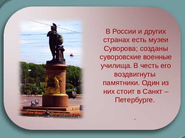 В России и других странах есть музеи Суворова; созданы суворовские военные училища.  В честь его воздвигнуты памятники. Один из них стоит в Санкт –Петербурге. . 