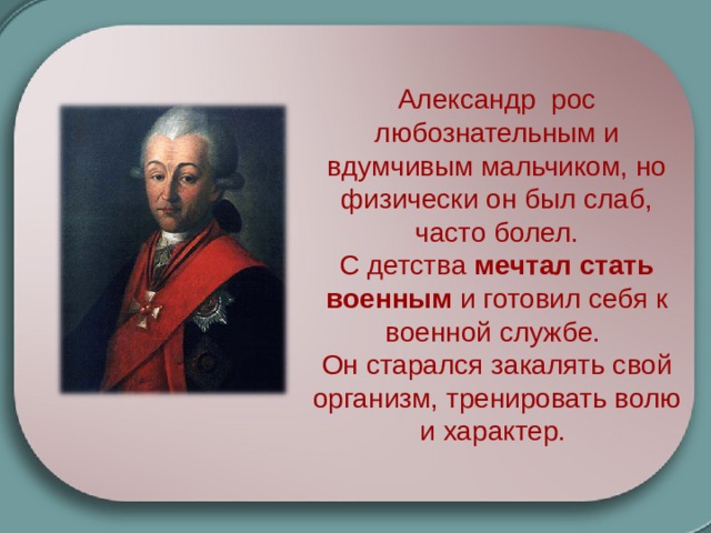 Александр рос любознательным и вдумчивым мальчиком, но физически он был слаб, часто болел. С детства мечтал стать военным и готовил себя к военной службе. Он старался закалять свой организм, тренировать волю и характер. 