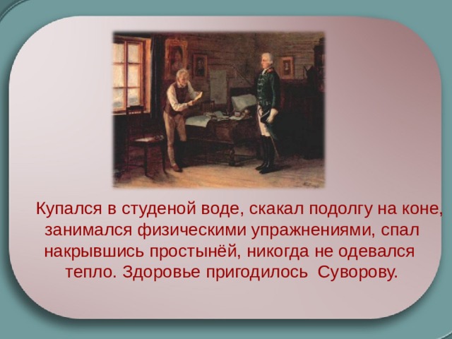       Купался в студеной воде, скакал подолгу на коне, занимался физическими упражнениями, спал накрывшись простынёй, никогда не одевался тепло. Здоровье пригодилось Суворову. 