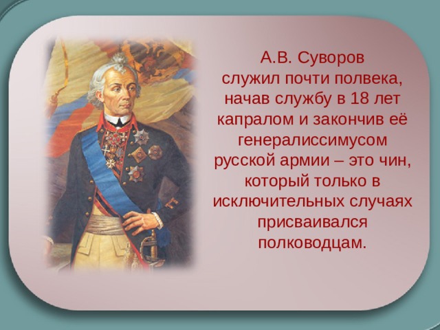 А.В. Суворов служил почти полвека, начав службу в 18 лет капралом и закончив её генералиссимусом русской армии – это чин, который только в исключительных случаях присваивался полководцам.  