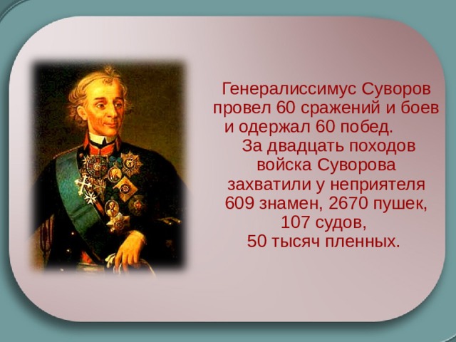 Генералиссимус Суворов провел 60 сражений и боев и одержал 60 побед.  За двадцать походов войска Суворова захватили у неприятеля 609 знамен, 2670 пушек, 107 судов, 50 тысяч пленных. Генералиссимус Суворов провел 60 сражений и боев и одержал 60 побед.  За двадцать походов войска Суворова захватили у неприятеля 609 знамен, 2670 пушек, 107 судов, 50 тысяч пленных. 