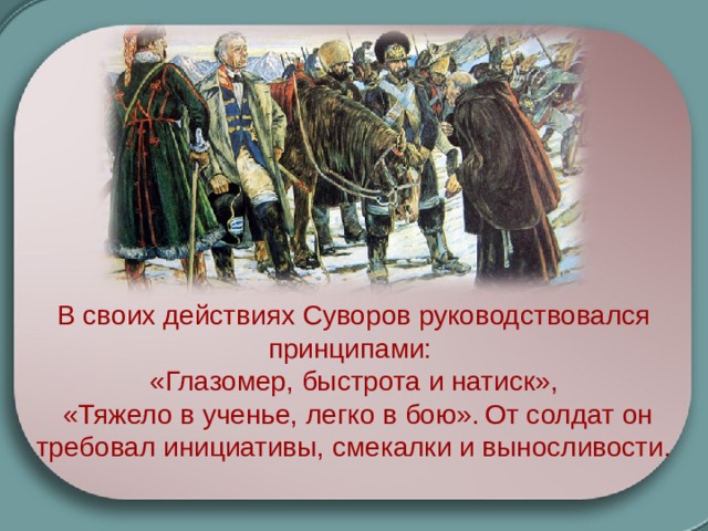 В своих действиях Суворов руководствовался принципами: «Глазомер, быстрота и натиск»,  «Тяжело в ученье, легко в бою».  От солдат он требовал инициативы, смекалки и выносливости. 