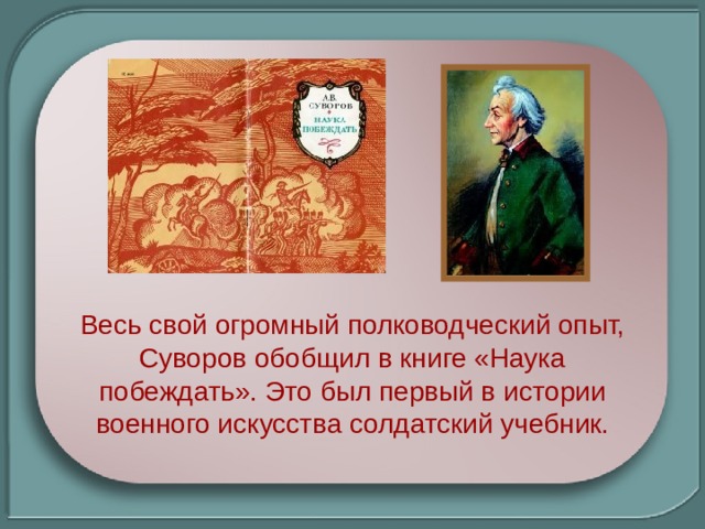 Весь свой огромный полководческий опыт, Суворов обобщил в книге «Наука побеждать». Это был первый в истории военного искусства солдатский учебник. 