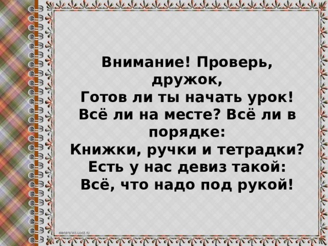 Внимание! Проверь, дружок, Готов ли ты начать урок! Всё ли на месте? Всё ли в порядке: Книжки, ручки и тетрадки? Есть у нас девиз такой: Всё, что надо под рукой!