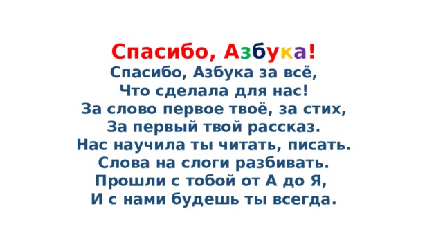 Спасибо, А з б у к а !  Спасибо, Азбука за всё,  Что сделала для нас!  За слово первое твоё, за стих,  За первый твой рассказ.  Нас научила ты читать, писать.  Слова на слоги разбивать.  Прошли с тобой от А до Я,  И с нами будешь ты всегда.   