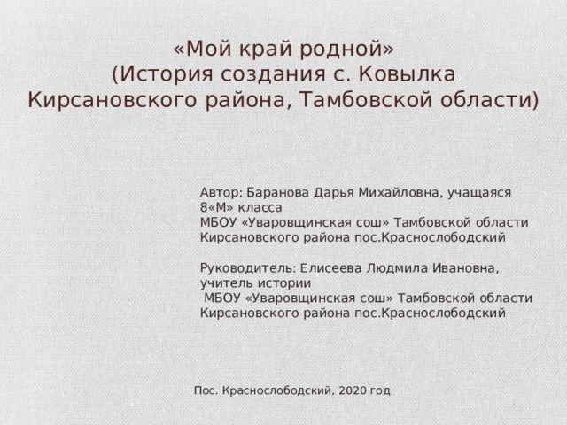  «Мой край родной»  (История создания с. Ковылка Кирсановского района, Тамбовской области) Автор: Баранова Дарья Михайловна, учащаяся 8«М» класса МБОУ «Уваровщинская сош» Тамбовской области Кирсановского района пос.Краснослободский Руководитель: Елисеева Людмила Ивановна, учитель истории  МБОУ «Уваровщинская сош» Тамбовской области Кирсановского района пос.Краснослободский Пос. Краснослободский, 2020 год 