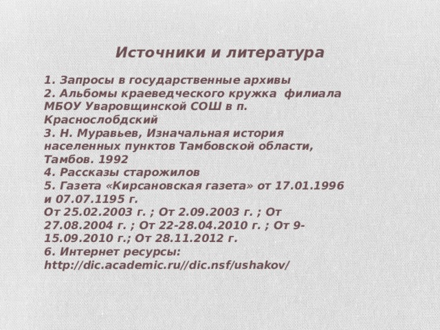 Источники и литература 1. Запросы в государственные архивы 2. Альбомы краеведческого кружка филиала МБОУ Уваровщинской СОШ в п. Краснослобдский 3. Н. Муравьев, Изначальная история населенных пунктов Тамбовской области, Тамбов. 1992 4. Рассказы старожилов 5. Газета «Кирсановская газета» от 17.01.1996 и 07.07.1195 г. От 25.02.2003 г. ; От 2.09.2003 г. ; От 27.08.2004 г. ; От 22-28.04.2010 г. ; От 9-15.09.2010 г.; От 28.11.2012 г. 6. Интернет ресурсы: http://dic.academic.ru//dic.nsf/ushakov/ 