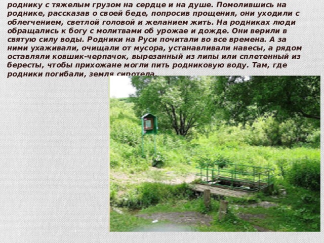 Издавна родники считались святым местом. Люди приходили к роднику с тяжелым грузом на сердце и на душе. Помолившись на роднике, рассказав о своей беде, попросив прощения, они уходили с облегчением, светлой головой и желанием жить. На родниках люди обращались к богу с молитвами об урожае и дожде. Они верили в святую силу воды. Родники на Руси почитали во все времена. А за ними ухаживали, очищали от мусора, устанавливали навесы, а рядом оставляли ковшик-черпачок, вырезанный из липы или сплетенный из бересты, чтобы прихожане могли пить родниковую воду. Там, где родники погибали, земля сиротела. 
