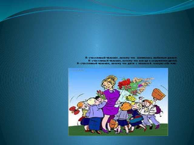   Я- счастливый человек ,потому что занимаюсь любимым делом.  Я- счастливый человек, потому что всегда в окружении детей.  Я- счастливый человек, потому что дети с теплотой говорят обо мне.    