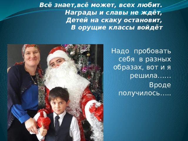 Всё знает,всё может, всех любит.  Награды и славы не ждёт,  Детей на скаку остановит,  В орущие классы войдёт Надо пробовать себя в разных образах, вот и я решила…… Вроде получилось….. 