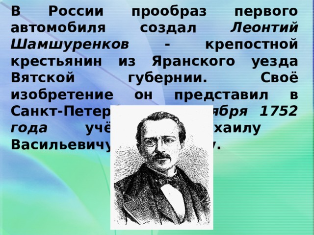 В России прообраз первого автомобиля создал Леонтий Шамшуренков - крепостной крестьянин из Яранского уезда Вятской губернии. Своё изобретение он представил в Санкт-Петербурге 1 ноября 1752 года учёному Михаилу Васильевичу Ломоносову. 
