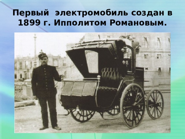 Первый электромобиль создан в 1899 г. Ипполитом Романовым. 