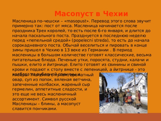 Масопуст в Чехии  Масленица по-чешски – «masopust». Перевод этого слова звучит примерно так: пост от мяса. Масленица начинается после праздника Трех королей, то есть после 6-го января, и длится до начала пасхального поста. Празднуется в последнюю неделю перед «пепельной средой» (popelecni streda), то есть до начала сорокадневного поста. Обычай веселиться и пировать в конце зимы пришел в Чехию в 13 веке из Германии . В период масленицы в большом количестве готовят классические, весьма питательные блюда. Печеные утки, поросята, студни, калачи и пышки, елито и йитрнице. Елито готовят из свинины и свиной крови и подают к столу вместе с лепеницей, а йитрнице - это колбаса из рубленой свинины и ливера. Тлаченка с луком, ароматный овар, суп из попок, вяленая ветчина, запеченные колбаски, жареный сыр гермелин, аппетитные сладости, и это еще не весь масленичный ассортимент. Символ русской Масленицы – блины, а масопуст славится пончиками. 