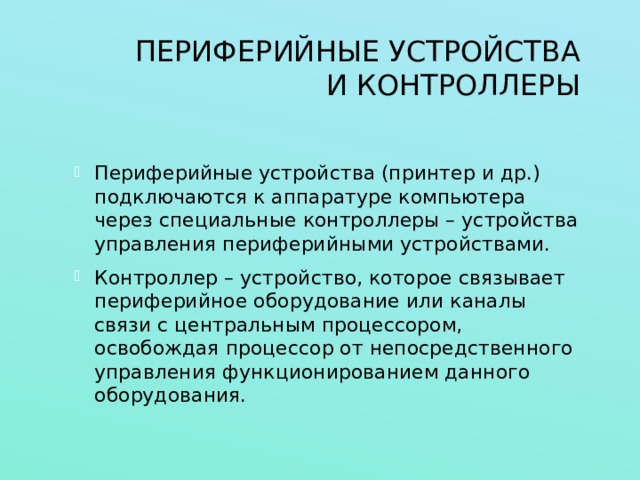 ПЕРИФЕРИЙНЫЕ УСТРОЙСТВА И КОНТРОЛЛЕРЫ Периферийные устройства (принтер и др.) подключаются к аппаратуре компьютера через специальные контроллеры – устройства управления периферийными устройствами. Контроллер – устройство, которое связывает периферийное оборудование или каналы связи с центральным процессором, освобождая процессор от непосредственного управления функционированием данного оборудования. 