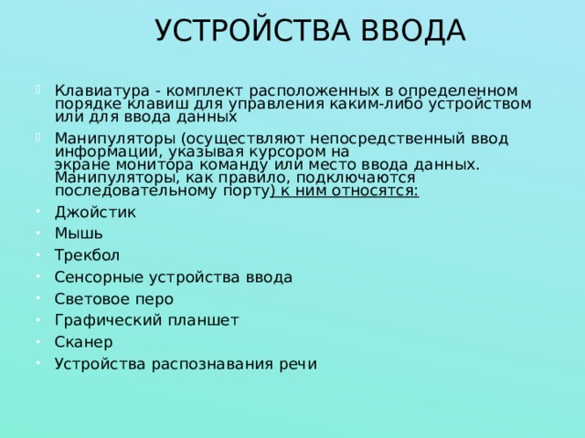 УСТРОЙСТВА ВВОДА Клавиатура - комплект расположенных в определенном порядке  клавиш  для управления каким-либо устройством или для ввода данных Манипуляторы (осуществляют непосредственный ввод информации, указывая курсором на экране монитора команду или место ввода данных. Манипуляторы, как правило, подключаются последовательному порту ) к ним относятся: Джойстик Мышь Трекбол Сенсорные устройства ввода Световое перо Графический планшет Сканер Устройства распознавания речи 