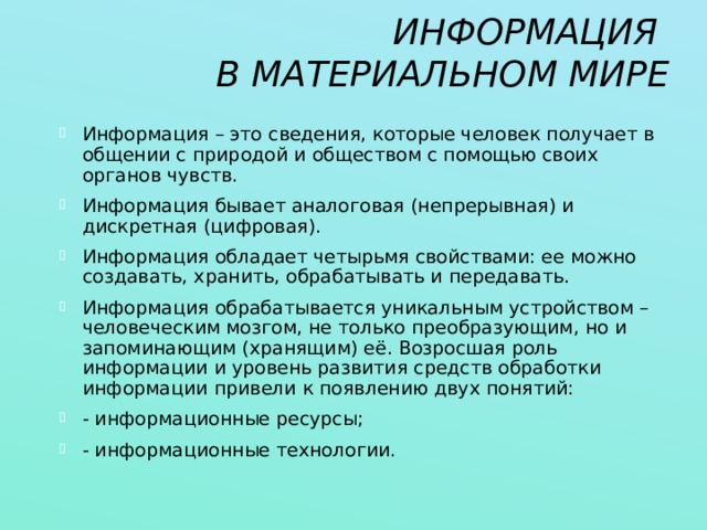 ИНФОРМАЦИЯ  В МАТЕРИАЛЬНОМ МИРЕ Информация – это сведения, которые человек получает в общении с природой и обществом с помощью своих органов чувств. Информация бывает аналоговая (непрерывная) и дискретная (цифровая). Информация обладает четырьмя свойствами: ее можно создавать, хранить, обрабатывать и передавать. Информация обрабатывается уникальным устройством – человеческим мозгом, не только преобразующим, но и запоминающим (хранящим) её. Возросшая роль информации и уровень развития средств обработки информации привели к появлению двух понятий: - информационные ресурсы; - информационные технологии. 