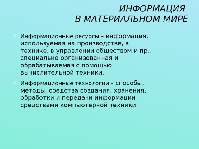 ИНФОРМАЦИЯ  В МАТЕРИАЛЬНОМ МИРЕ Информационные ресурсы – информация, используемая на производстве, в технике, в управлении обществом и пр., специально организованная и обрабатываемая с помощью вычислительной техники. Информационные технологии – способы, методы, средства создания, хранения, обработки и передачи информации средствами компьютерной техники. 