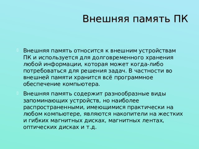 Внешняя память ПК Внешняя память относится к внешним устройствам ПК и используется для долговременного хранения любой информации, которая может когда-либо потребоваться для решения задач. В частности во внешней памяти хранится всё программное обеспечение компьютера. Внешняя память содержит разнообразные виды запоминающих устройств, но наиболее распространенными, имеющимися практически на любом компьютере, являются накопители на жестких и гибких магнитных дисках, магнитных лентах, оптических дисках и т.д. 