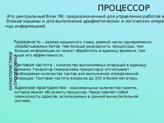 ПРОЦЕССОР ХАРАКТЕРИСТИКИ ПРОЦЕССОРА  Это центральный блок ПК, предназначенный для управления работой всех  блоков машины и для выполнения арифметических и логических операций над информацией. Разрядность - размер машинного слова, равный числу одновременно  обрабатываемых битов. Чем больше разрядность процессора, тем  больше информации он может обработать в единицу времени, тем выше его эффективность. Тактовая частота – количество выполняемых операций в единицу времени. Генератор (микросхема процессора) отсчитывает необходимое количество тактов для выполнения определенной Операции. Тактовая частота возросла до 333 и более мегагерц. Адресное пространство – максимальное количество памяти, которое может обслужить процессор. Представляет собой совокупность адресов, используемых в данной вычислительной системе. 