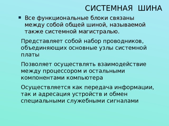 СИСТЕМНАЯ ШИНА Все функциональные блоки связаны между собой общей шиной, называемой также системной магистралью. Представляет собой набор проводников, объединяющих основные узлы системной платы Позволяет осуществлять взаимодействие между процессором и остальными компонентами компьютера Осуществляется как передача информации, так и адресация устройств и обмен специальными служебными сигналами 