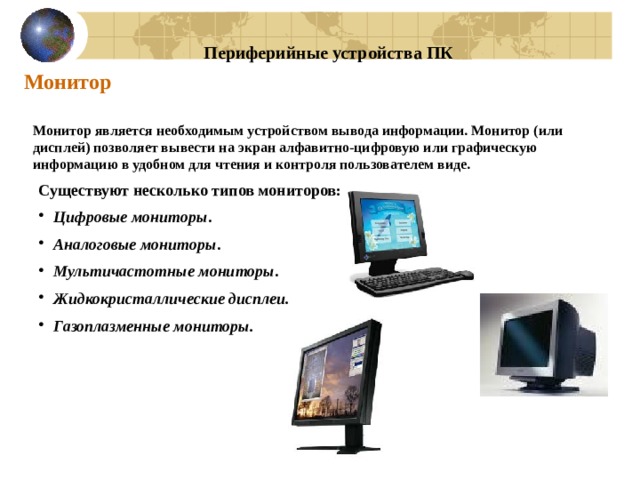 Периферийные устройства ПК Монитор Монитор является необходимым устройством вывода информации. Монитор (или дисплей) позволяет вывести на экран алфавитно-цифровую или графическую информацию в удобном для чтения и контроля пользователем виде. Существуют несколько типов мониторов: Цифровые мониторы . Аналоговые мониторы . Мультичастотные мониторы . Жидкокристаллические дисплеи. Газоплазменные мониторы. 