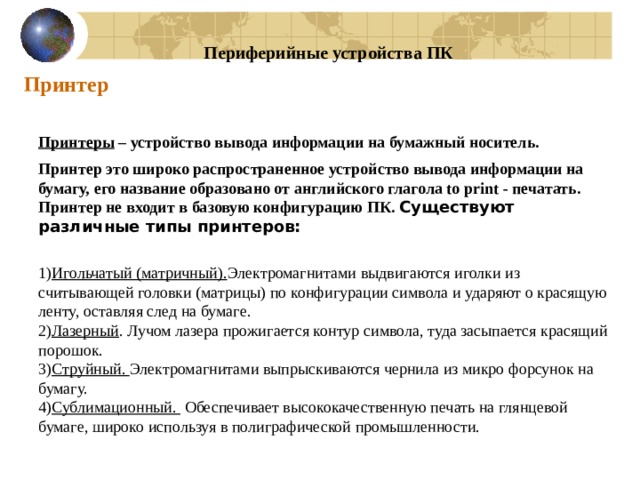 Периферийные устройства ПК Принтер Принтеры – устройство вывода информации на бумажный носитель. Принтер это широко распространенное устройство вывода информации на бумагу, его название образовано от английского глагола to print - печатать. Принтер не входит в базовую конфигурацию ПК. Существуют различные типы принтеров:  1) Игольчатый (матричный). Электромагнитами выдвигаются иголки из считывающей головки (матрицы) по конфигурации символа и ударяют о красящую ленту, оставляя след на бумаге. 2) Лазерный . Лучом лазера прожигается контур символа, туда засыпается красящий порошок. 3) Струйный. Электромагнитами выпрыскиваются чернила из микро форсунок на бумагу. 4) Сублимационный. Обеспечивает высококачественную печать на глянцевой бумаге, широко используя в полиграфической промышленности.  