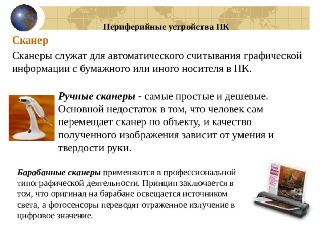 Периферийные устройства ПК Сканер Сканеры служат для автоматического считывания графической информации с бумажного или иного носителя в ПК. Ручные сканеры - самые простые и дешевые. Основной недостаток в том, что человек сам перемещает сканер по объекту, и качество полученного изображения зависит от умения и твердости руки. Барабанные сканеры применяются в профессиональной типографической деятельности. Принцип заключается в том, что оригинал на барабане освещается источником света, а фотосенсоры переводят отраженное излучение в цифровое значение. 