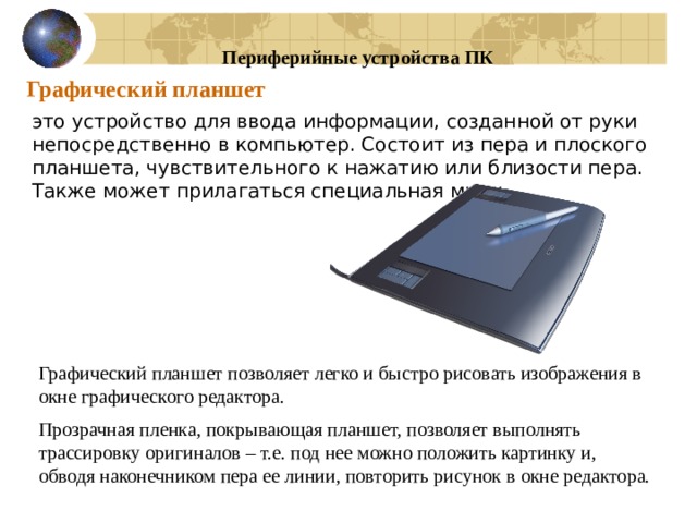 Периферийные устройства ПК Графический планшет это устройство для ввода информации, созданной от руки непосредственно в компьютер. Состоит из пера и плоского планшета, чувствительного к нажатию или близости пера. Также может прилагаться специальная мышь. Графический планшет позволяет легко и быстро рисовать изображения в окне графического редактора. Прозрачная пленка, покрывающая планшет, позволяет выполнять трассировку оригиналов – т.е. под нее можно положить картинку и, обводя наконечником пера ее линии, повторить рисунок в окне редактора. 