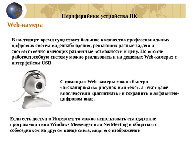 Периферийные устройства ПК Web-камера В настоящее время существует большое количество профессиональных цифровых систем видеонаблюдения, решающих разные задачи и соответственно имеющих различные возможности и цену. Но вполне работоспособную систему можно реализовать и на дешевых Web-камерах с интерфейсом USB. С помощью Web-камеры можно быстро «отсканировать» рисунок или текст, а текст даже впоследствии «распознать» и сохранить в алфавитно-цифровом виде. Если есть доступ в Интернет, то можно использовать стандартные программки типа Windows Messenger или NetMeeting и общаться с собеседником на другом конце света, видя его изображение 