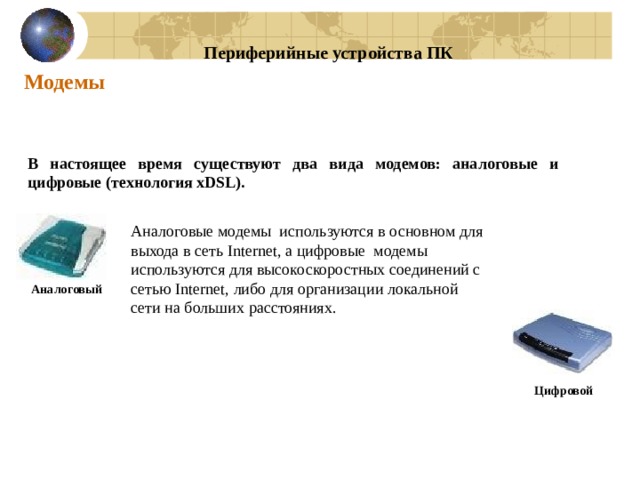 Периферийные устройства ПК Модемы В настоящее время существуют два вида модемов: аналоговые и цифровые (технология xDSL). Аналоговые модемы используются в основном для выхода в сеть Internet, а цифровые модемы используются для высокоскоростных соединений с сетью Internet, либо для организации локальной сети на больших расстояниях. Аналоговый Цифровой 