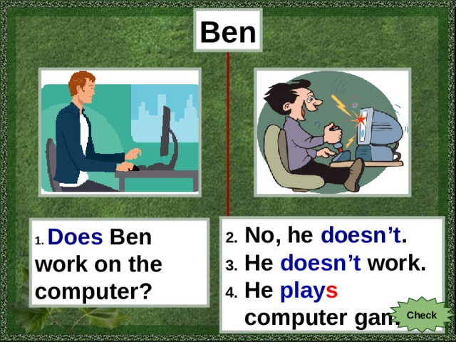 Ben 2. No, he doesn’t . 3. He doesn’t work . 4. He play s  computer games . 1.  Does  Ben work on the computer? Check 