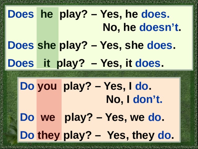 Does  he play? – Yes, he does.   No, he doesn’t .  Does she play? – Yes, she does .  Does i t play? – Yes, it does . Do you play? – Yes, I do .  No, I don’t.  Do we play? – Yes, we do .  Do they play? – Yes, they do . 