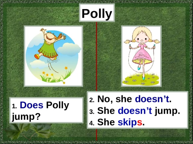 Polly 2. No, she doesn’t . 3. She doesn’t jump . 4. She skip s . 1. Does  Polly jump? 