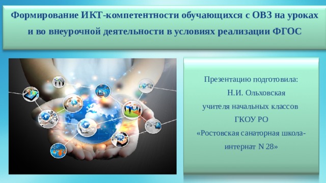 Формирование ИКТ-компетентности обучающихся с ОВЗ на уроках и во внеурочной деятельности в условиях реализации ФГОС Презентацию подготовила:  Н.И. Ольховская учителя начальных классов ГКОУ РО «Ростовская санаторная школа-интернат N 28» 