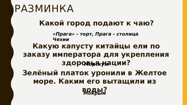 Разминка Какой город подают к чаю? «Прага» - торт, Прага - столица Чехии Какую капусту китайцы ели по заказу императора для укрепления здоровья нации? Морскую Зелёный платок уронили в Желтое море. Каким его вытащили из воды? Мокрым 