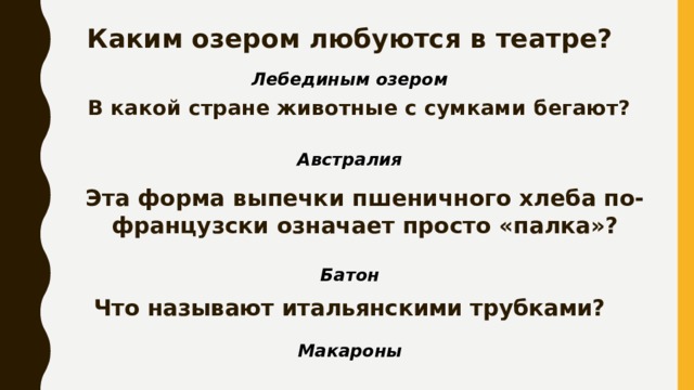 Каким озером любуются в театре? Лебединым озером В какой стране животные с сумками бегают? Австралия Эта форма выпечки пшеничного хлеба по-французски означает просто «палка»? Батон Что называют итальянскими трубками? Макароны 