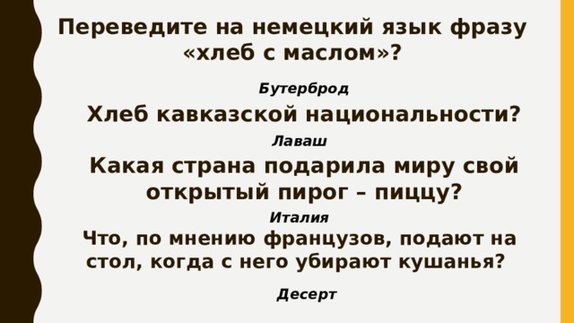 Переведите на немецкий язык фразу «хлеб с маслом»? Бутерброд Хлеб кавказской национальности? Лаваш Какая страна подарила миру свой открытый пирог – пиццу? Италия Что, по мнению французов, подают на стол, когда с него убирают кушанья? Десерт 