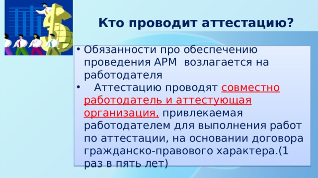  Кто проводит аттестацию? Обязанности про обеспечению проведения АРМ возлагается на работодателя  Аттестацию проводят совместно работодатель и аттестующая организация, привлекаемая работодателем для выполнения работ по аттестации, на основании договора гражданско-правового характера.(1 раз в пять лет) 