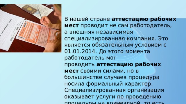 В нашей стране  аттестацию рабочих мест  проводит не сам работодатель, а внешняя независимая специализированная компания. Это является обязательным условием с 01.01.2014. До этого момента работодатель мог проводить  аттестацию рабочих мест  своими силами, но в большинстве случаев процедура носила формальный характер. Специализированная организация оказывает услуги по проведению процедуры на возмездной, то есть платной основе. 