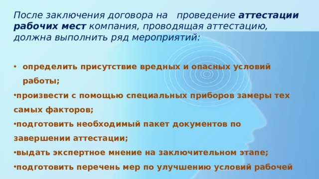После заключения договора на проведение  аттестации рабочих мест  компания, проводящая аттестацию, должна выполнить ряд мероприятий:  определить присутствие вредных и опасных условий работы; произвести с помощью специальных приборов замеры тех самых факторов; подготовить необходимый пакет документов по завершении аттестации; выдать экспертное мнение на заключительном этапе; подготовить перечень мер по улучшению условий рабочей деятельности. 