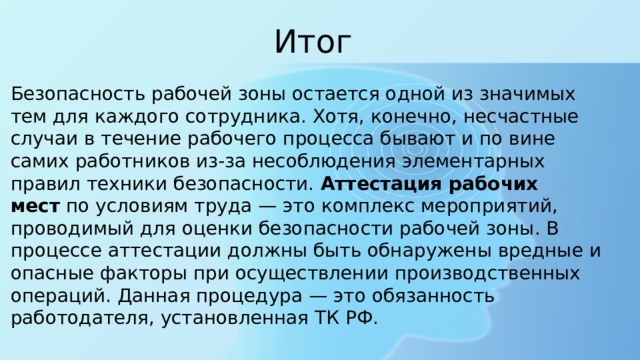 Итог Безопасность рабочей зоны остается одной из значимых тем для каждого сотрудника. Хотя, конечно, несчастные случаи в течение рабочего процесса бывают и по вине самих работников из-за несоблюдения элементарных правил техники безопасности.  Аттестация рабочих мест  по условиям труда — это комплекс мероприятий, проводимый для оценки безопасности рабочей зоны. В процессе аттестации должны быть обнаружены вредные и опасные факторы при осуществлении производственных операций. Данная процедура — это обязанность работодателя, установленная ТК РФ. 