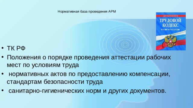  Нормативная база проведения АРМ    ТК РФ Положения о порядке проведения аттестации рабочих мест по условиям труда  нормативных актов по предоставлению компенсации, стандартам безопасности труда  санитарно-гигиенических норм и других документов. 