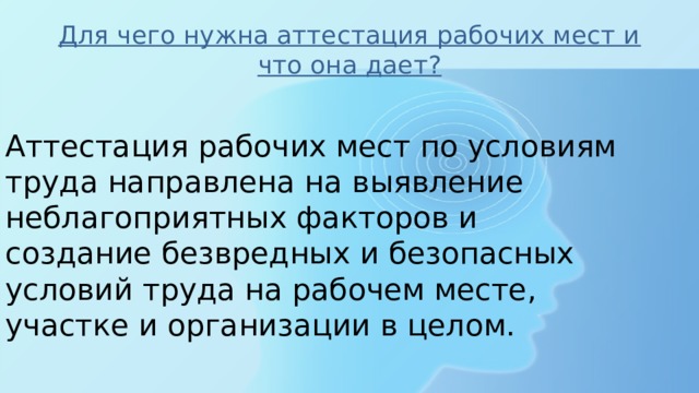 Для чего нужна аттестация рабочих мест и что она дает? Аттестация рабочих мест по условиям труда направлена на выявление неблагоприятных факторов и создание безвредных и безопасных условий труда на рабочем месте, участке и организации в целом. 