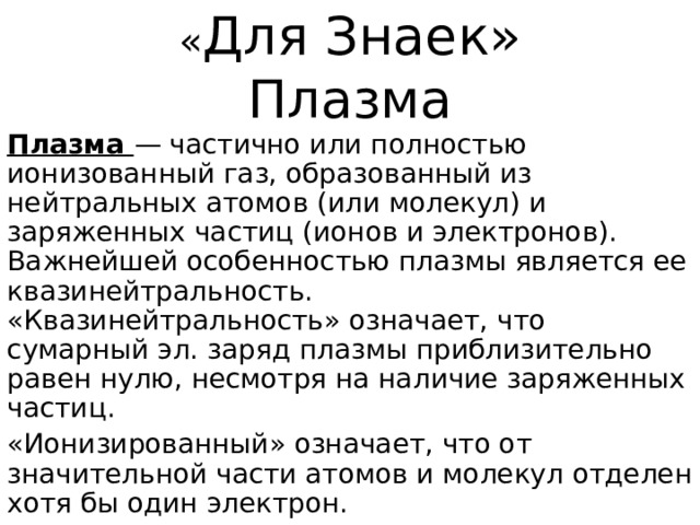 « Для Знаек»  Плазма Плазма — частично или полностью ионизованный газ, образованный из нейтральных атомов (или молекул) и заряженных частиц (ионов и электронов). Важнейшей особенностью плазмы является ее квазинейтральность.  «Квазинейтральность» означает, что сумарный эл. заряд плазмы приблизительно равен нулю, несмотря на наличие заряженных частиц. «Ионизированный» означает, что от значительной части атомов и молекул отделен хотя бы один электрон.  